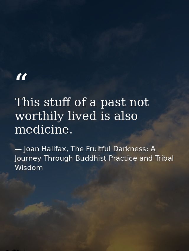 This stuff of a past not worthily lived is also medicine. — Joan Halifax, The Fruitful Darkness: A Journey Through Buddhist Practice and Tribal Wisdom