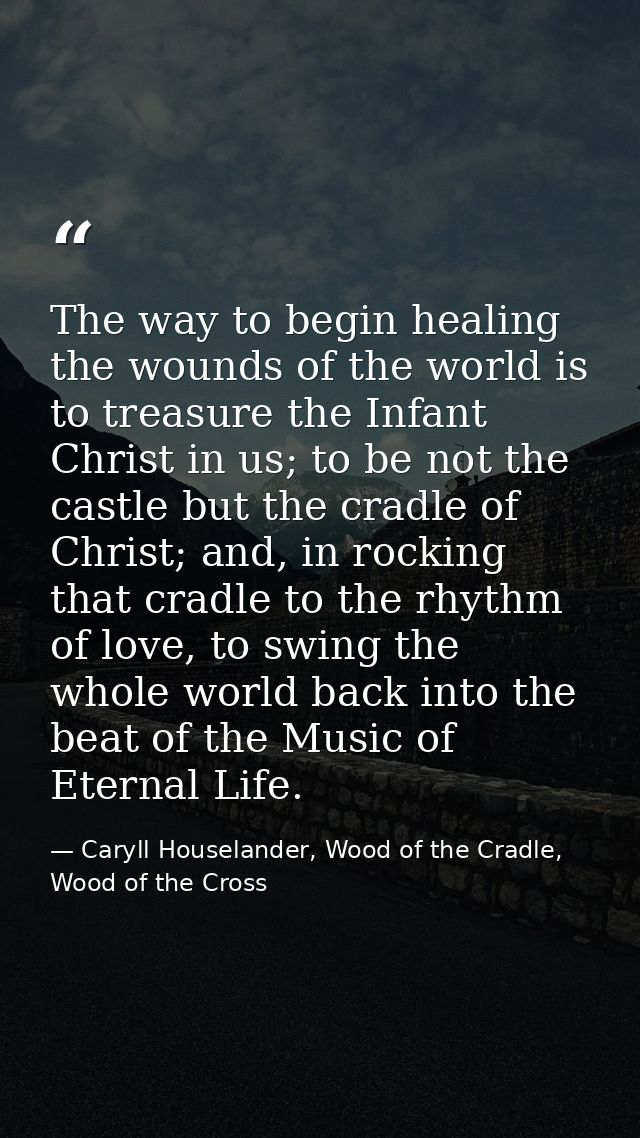 The way to begin healing the wounds of the world is to treasure the Infant Christ in us; to be not the castle but the cr — Caryll Houselander, Wood of the Cradle, Wood of the Cross