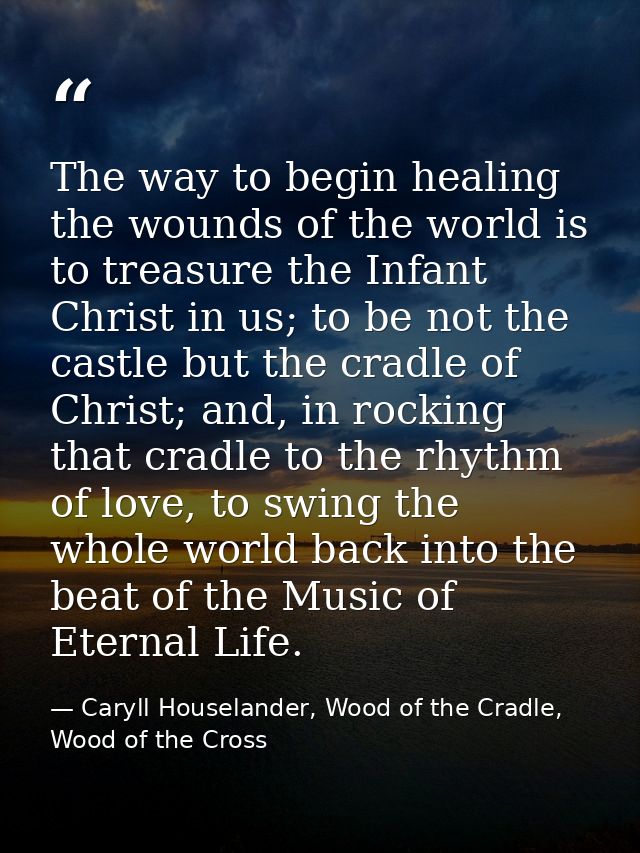 The way to begin healing the wounds of the world is to treasure the Infant Christ in us; to be not the castle but the cr — Caryll Houselander, Wood of the Cradle, Wood of the Cross
