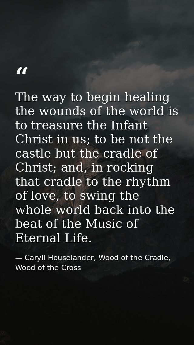 The way to begin healing the wounds of the world is to treasure the Infant Christ in us; to be not the castle but the cr — Caryll Houselander, Wood of the Cradle, Wood of the Cross