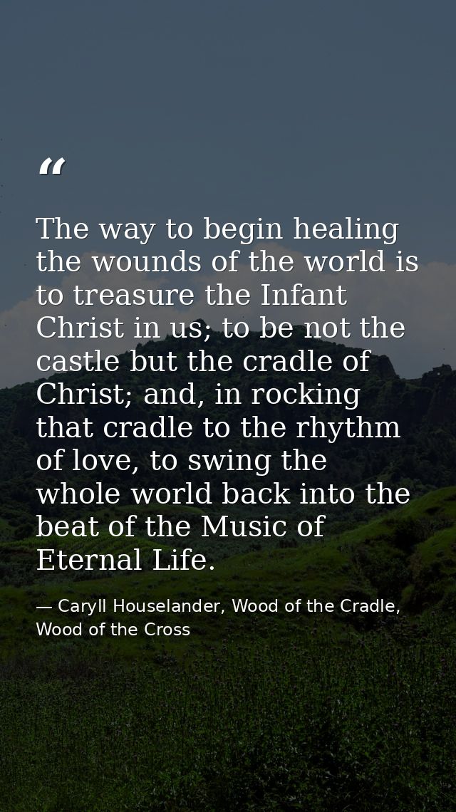 The way to begin healing the wounds of the world is to treasure the Infant Christ in us; to be not the castle but the cr — Caryll Houselander, Wood of the Cradle, Wood of the Cross