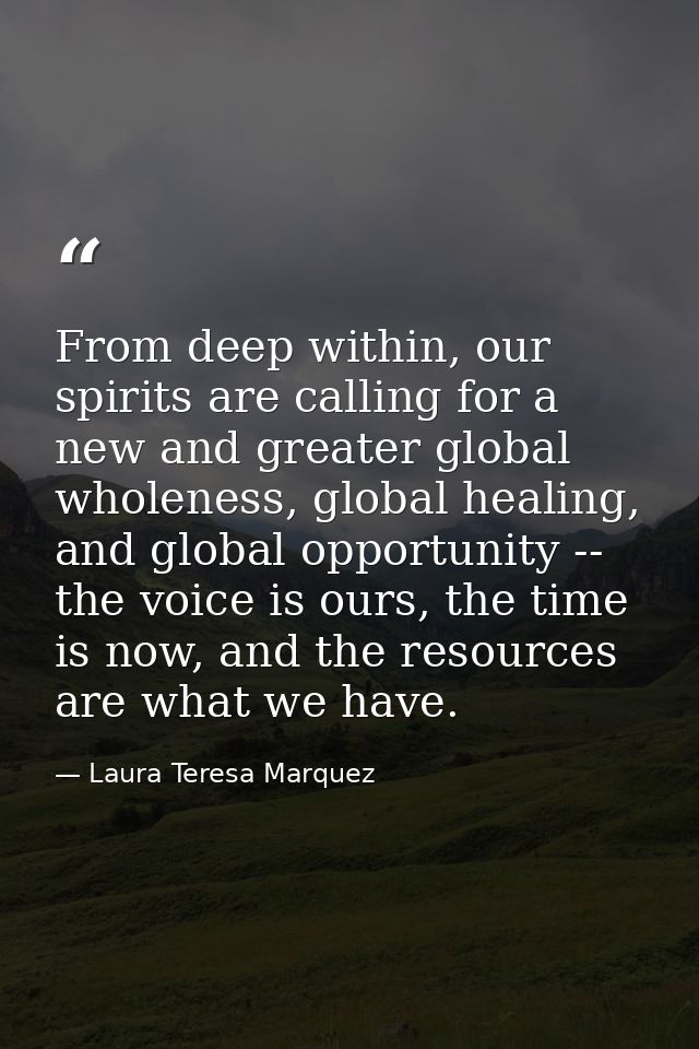 From deep within, our spirits are calling for a new and greater global wholeness, global healing, and global opportunity — Laura Teresa Marquez