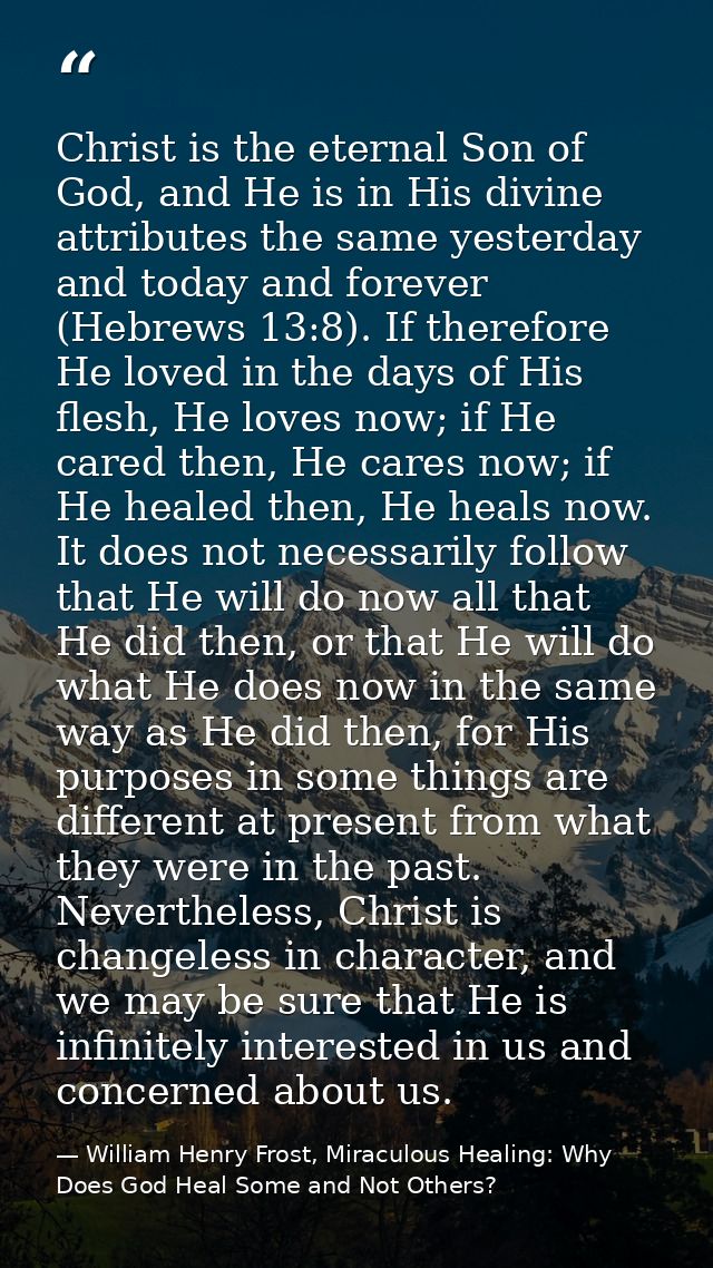 Christ is the eternal Son of God, and He is in His divine attributes the same yesterday and today and forever (Hebrews 1 — William Henry Frost, Miraculous Healing: Why Does God Heal Some and Not Others?