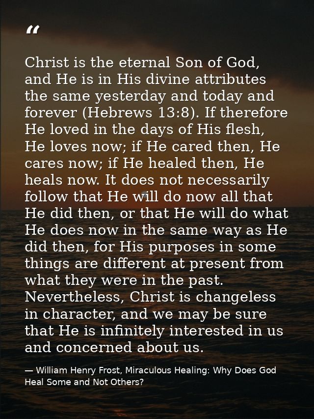 Christ is the eternal Son of God, and He is in His divine attributes the same yesterday and today and forever (Hebrews 1 — William Henry Frost, Miraculous Healing: Why Does God Heal Some and Not Others?