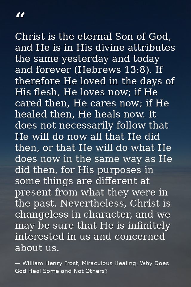 Christ is the eternal Son of God, and He is in His divine attributes the same yesterday and today and forever (Hebrews 1 — William Henry Frost, Miraculous Healing: Why Does God Heal Some and Not Others?