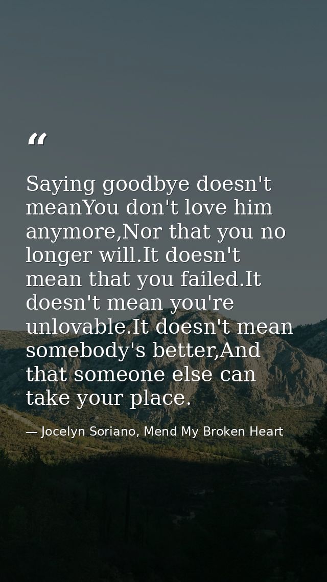 Saying goodbye doesn't meanYou don't love him anymore,Nor that you no longer will.It doesn't mean that you failed.It doe — Jocelyn Soriano, Mend My Broken Heart