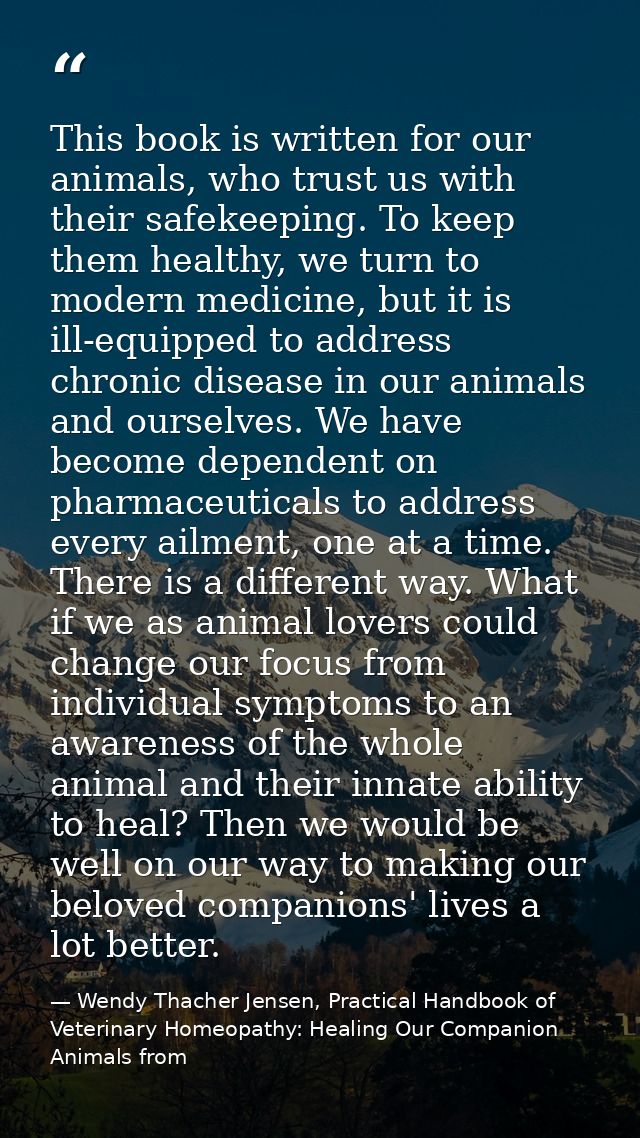 This book is written for our animals, who trust us with their safekeeping. To keep them healthy, we turn to modern medic — Wendy Thacher Jensen, Practical Handbook of Veterinary Homeopathy: Healing Our Companion Animals from
