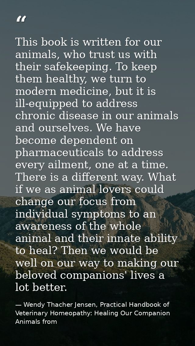 This book is written for our animals, who trust us with their safekeeping. To keep them healthy, we turn to modern medic — Wendy Thacher Jensen, Practical Handbook of Veterinary Homeopathy: Healing Our Companion Animals from