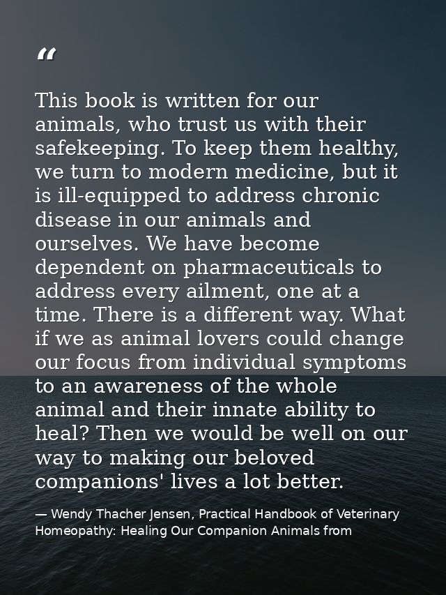 This book is written for our animals, who trust us with their safekeeping. To keep them healthy, we turn to modern medic — Wendy Thacher Jensen, Practical Handbook of Veterinary Homeopathy: Healing Our Companion Animals from