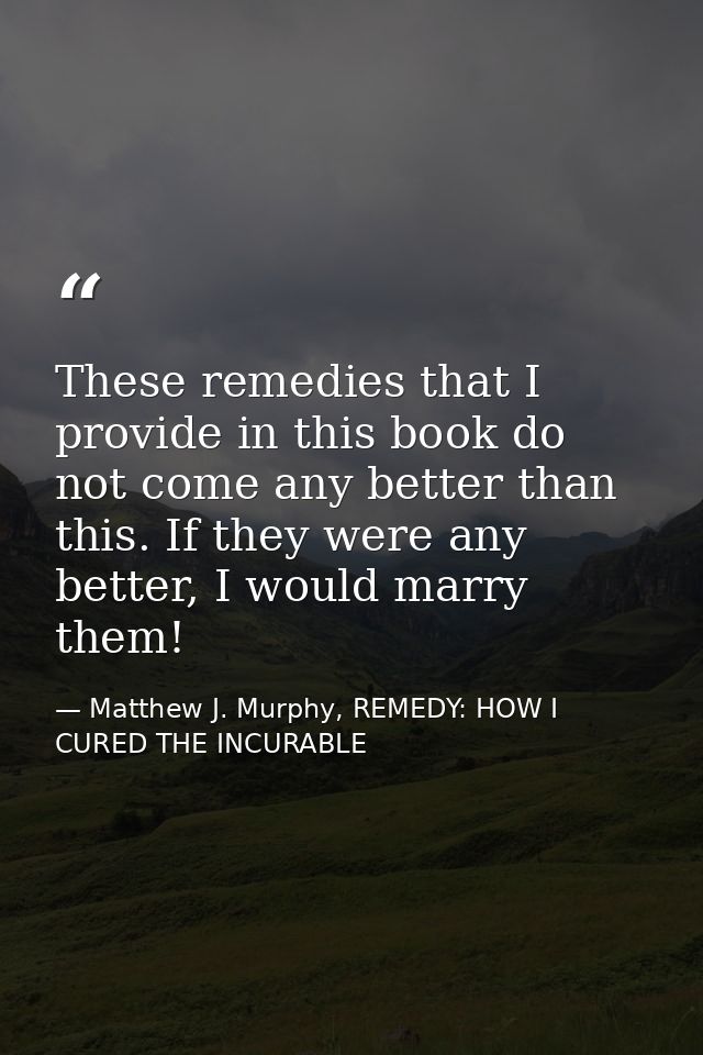These remedies that I provide in this book do not come any better than this. If they were any better, I would marry them — Matthew J. Murphy, REMEDY: HOW I CURED THE INCURABLE