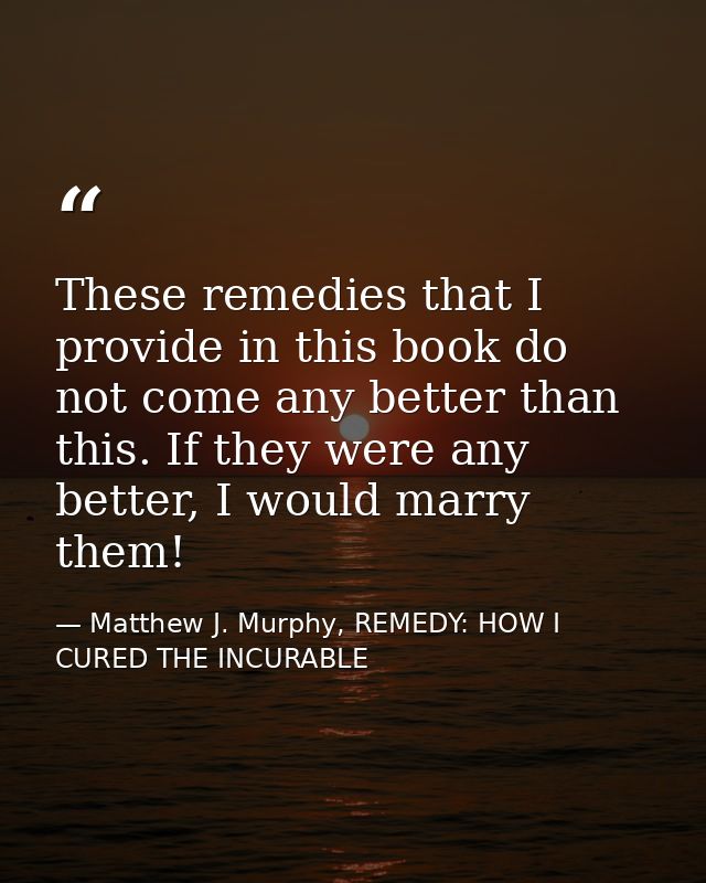 These remedies that I provide in this book do not come any better than this. If they were any better, I would marry them — Matthew J. Murphy, REMEDY: HOW I CURED THE INCURABLE