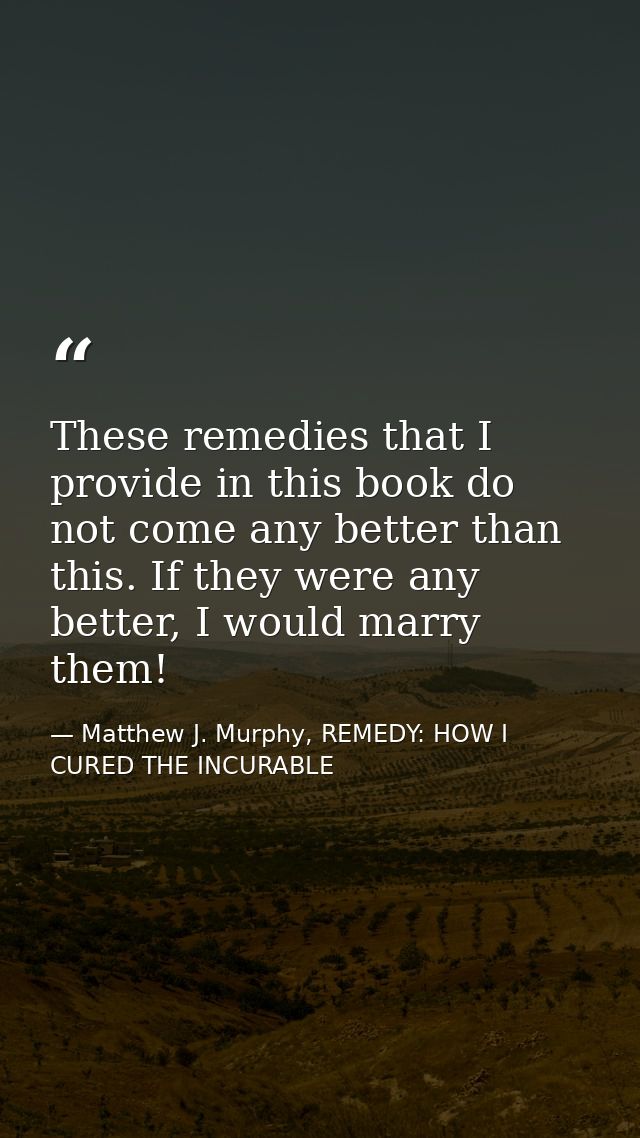 These remedies that I provide in this book do not come any better than this. If they were any better, I would marry them — Matthew J. Murphy, REMEDY: HOW I CURED THE INCURABLE
