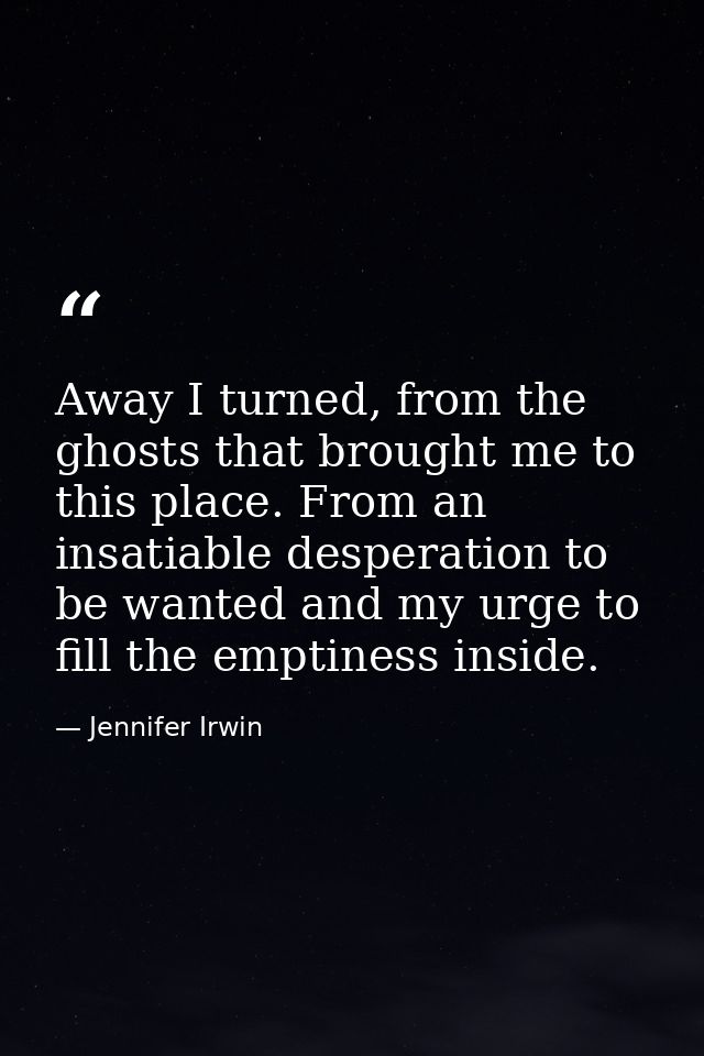 Away I turned, from the ghosts that brought me to this place. From an insatiable desperation to be wanted and my urge to — Jennifer Irwin