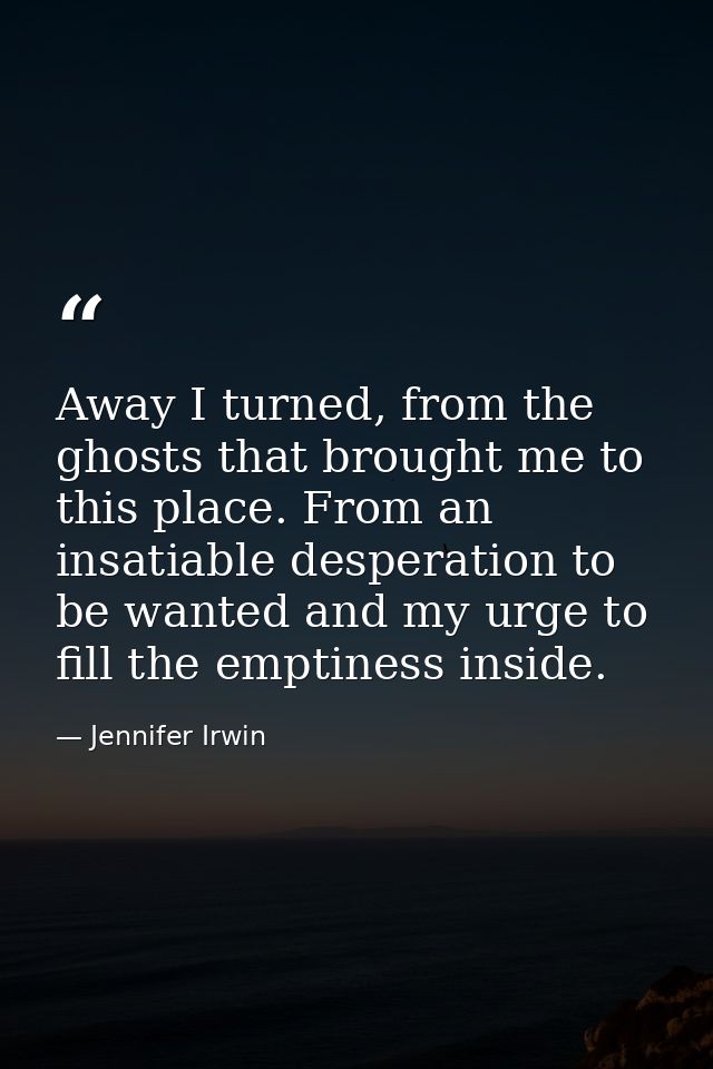 Away I turned, from the ghosts that brought me to this place. From an insatiable desperation to be wanted and my urge to — Jennifer Irwin