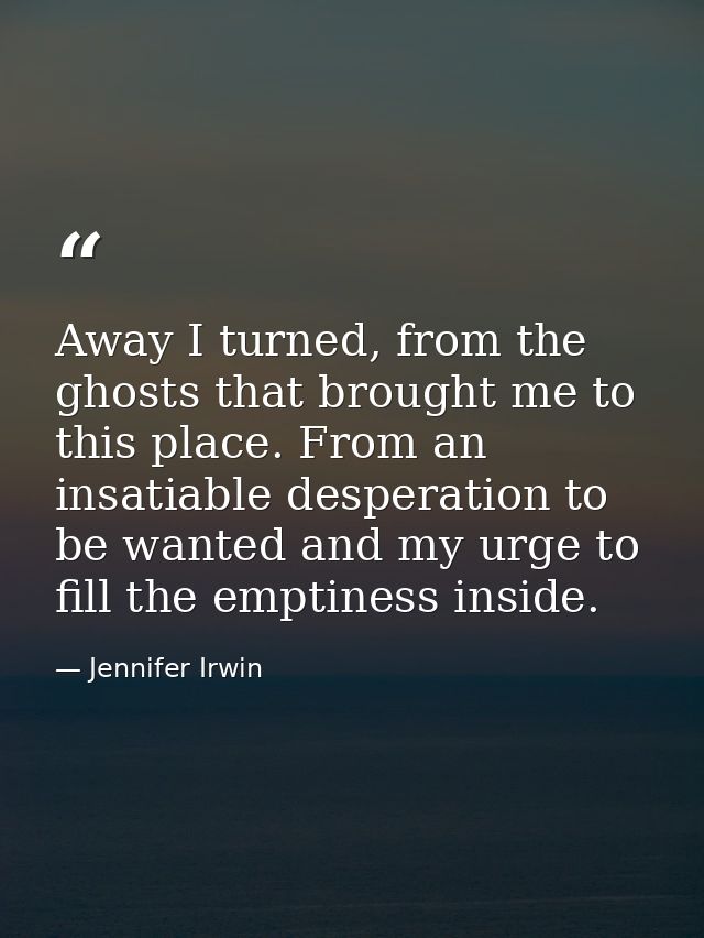 Away I turned, from the ghosts that brought me to this place. From an insatiable desperation to be wanted and my urge to — Jennifer Irwin