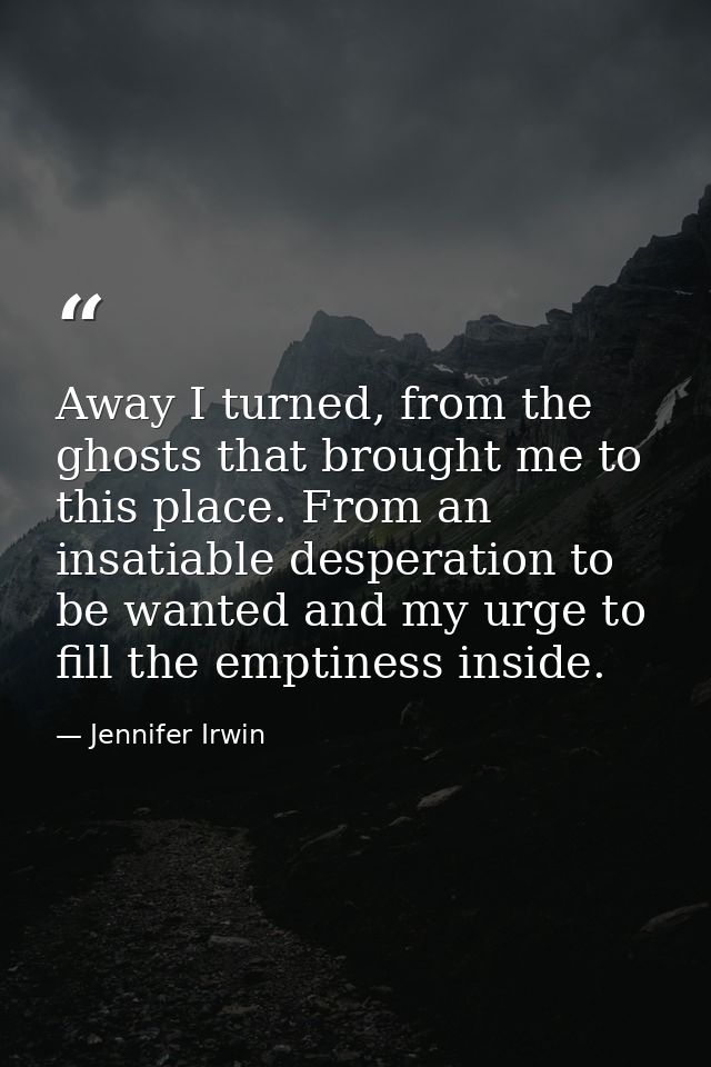Away I turned, from the ghosts that brought me to this place. From an insatiable desperation to be wanted and my urge to — Jennifer Irwin