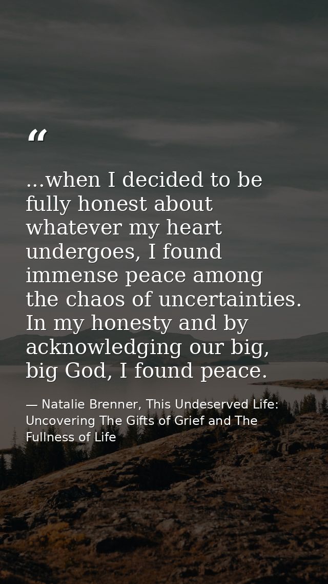 ...when I decided to be fully honest about whatever my heart undergoes, I found immense peace among the chaos of uncerta — Natalie Brenner, This Undeserved Life: Uncovering The Gifts of Grief and The Fullness of Life
