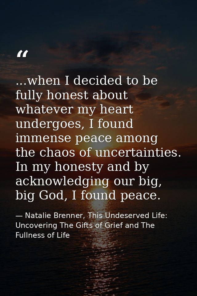 ...when I decided to be fully honest about whatever my heart undergoes, I found immense peace among the chaos of uncerta — Natalie Brenner, This Undeserved Life: Uncovering The Gifts of Grief and The Fullness of Life