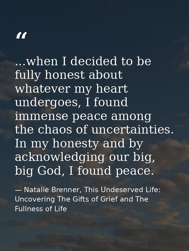 ...when I decided to be fully honest about whatever my heart undergoes, I found immense peace among the chaos of uncerta — Natalie Brenner, This Undeserved Life: Uncovering The Gifts of Grief and The Fullness of Life