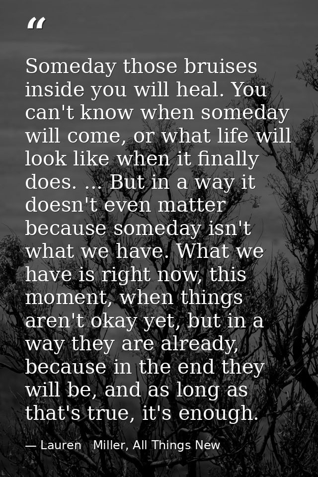 Someday those bruises inside you will heal. You can't know when someday will come, or what life will look like when it f — Lauren   Miller, All Things New