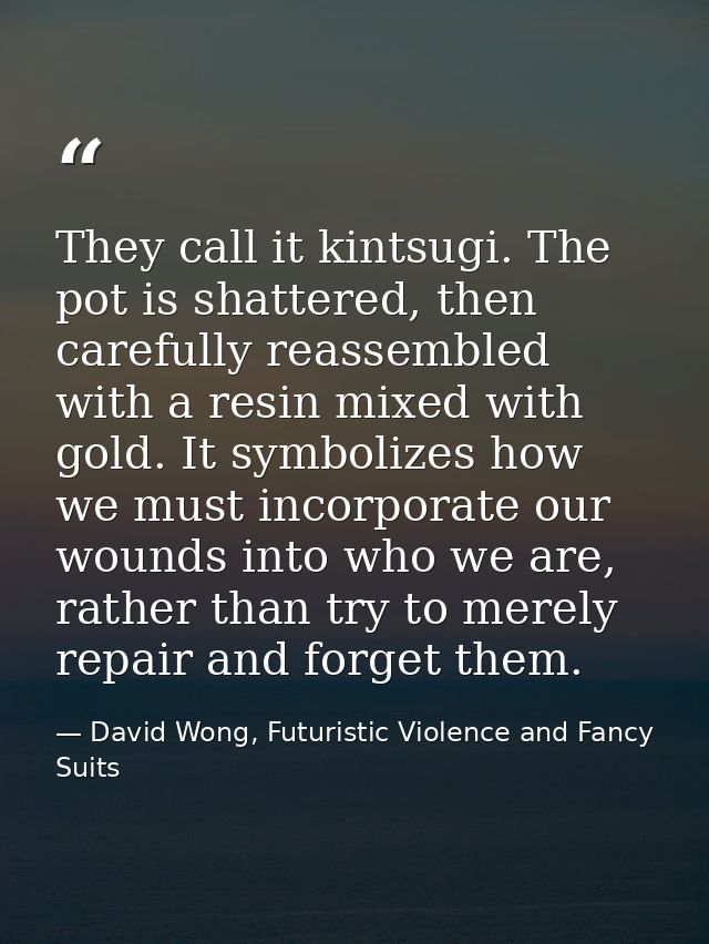 They call it kintsugi. The pot is shattered, then carefully reassembled with a resin mixed with gold. It symbolizes how  — David Wong, Futuristic Violence and Fancy Suits