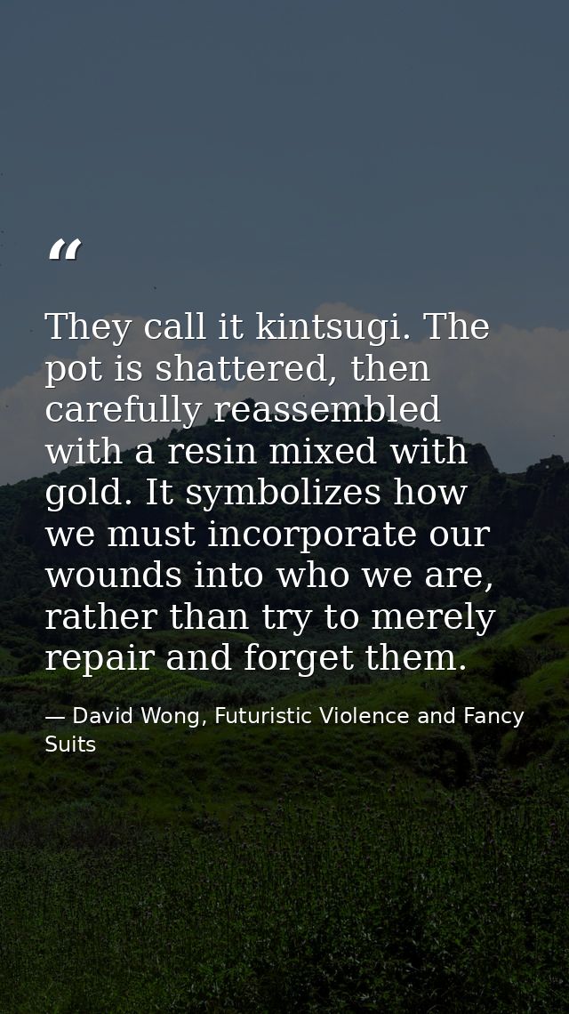 They call it kintsugi. The pot is shattered, then carefully reassembled with a resin mixed with gold. It symbolizes how  — David Wong, Futuristic Violence and Fancy Suits
