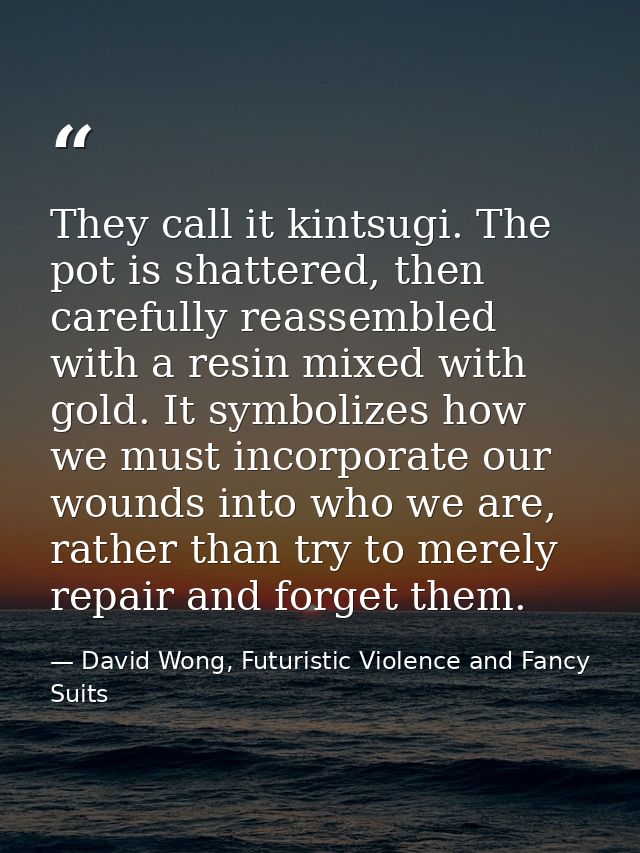 They call it kintsugi. The pot is shattered, then carefully reassembled with a resin mixed with gold. It symbolizes how  — David Wong, Futuristic Violence and Fancy Suits