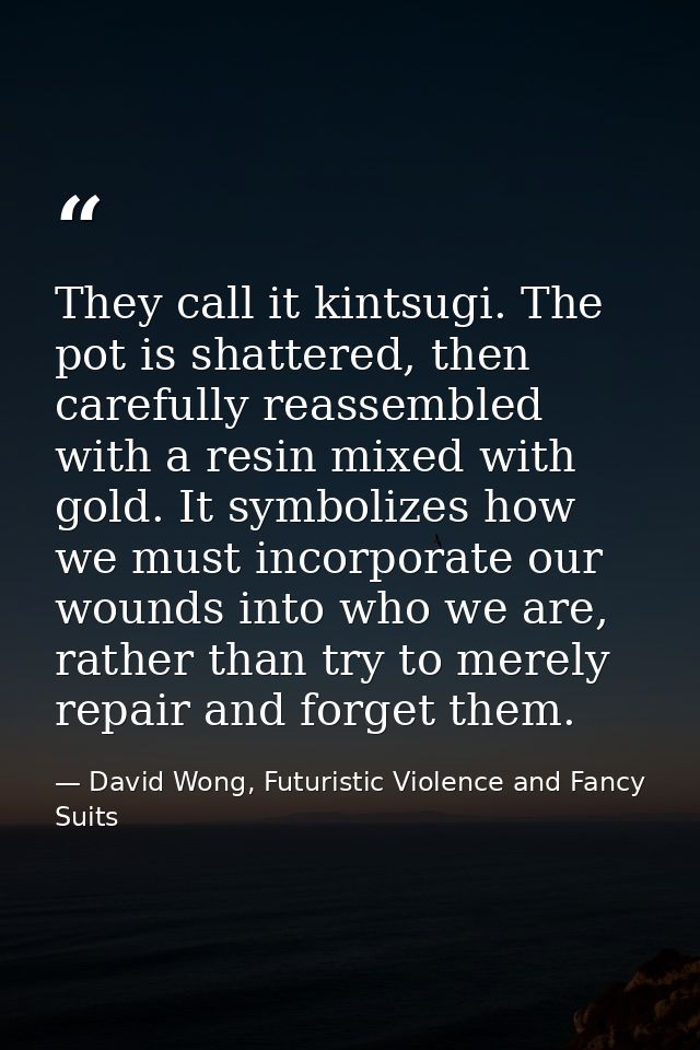 They call it kintsugi. The pot is shattered, then carefully reassembled with a resin mixed with gold. It symbolizes how  — David Wong, Futuristic Violence and Fancy Suits