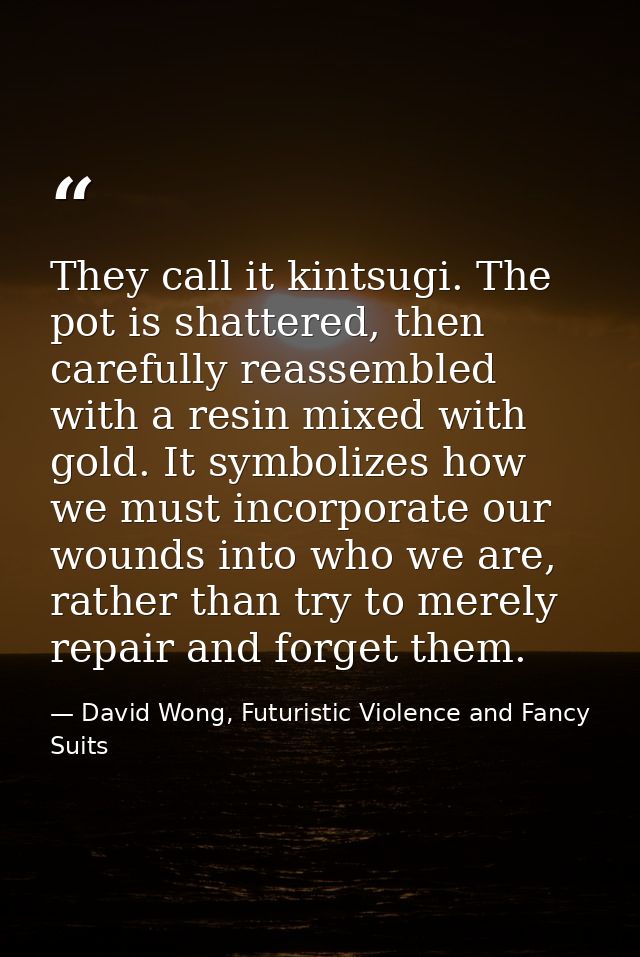 They call it kintsugi. The pot is shattered, then carefully reassembled with a resin mixed with gold. It symbolizes how  — David Wong, Futuristic Violence and Fancy Suits