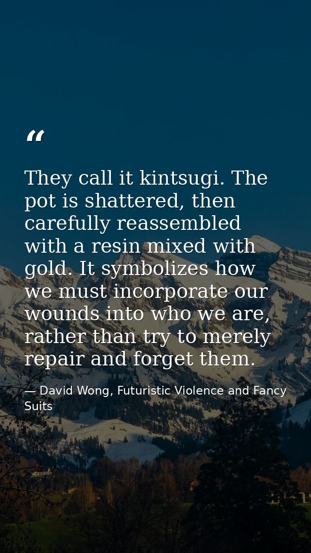 They call it kintsugi. The pot is shattered, then carefully reassembled with a resin mixed with gold. It symbolizes how  — David Wong, Futuristic Violence and Fancy Suits