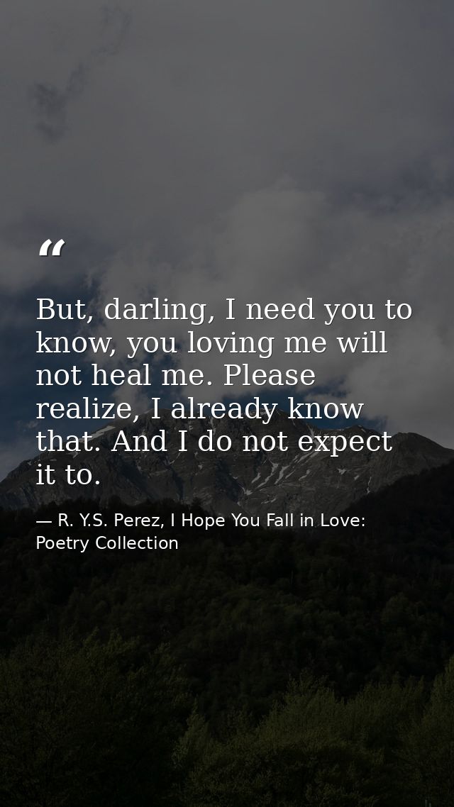 But, darling, I need you to know, you loving me will not heal me. Please realize, I already know that. And I do not expe — R. Y.S. Perez, I Hope You Fall in Love: Poetry Collection