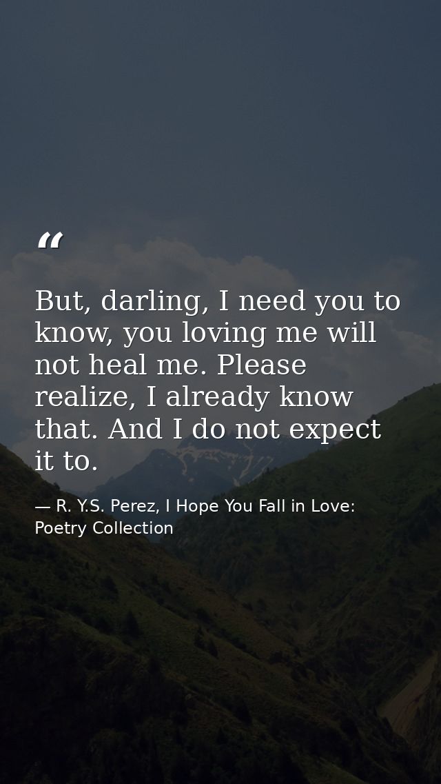 But, darling, I need you to know, you loving me will not heal me. Please realize, I already know that. And I do not expe — R. Y.S. Perez, I Hope You Fall in Love: Poetry Collection