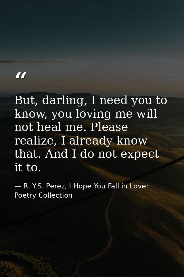 But, darling, I need you to know, you loving me will not heal me. Please realize, I already know that. And I do not expe — R. Y.S. Perez, I Hope You Fall in Love: Poetry Collection