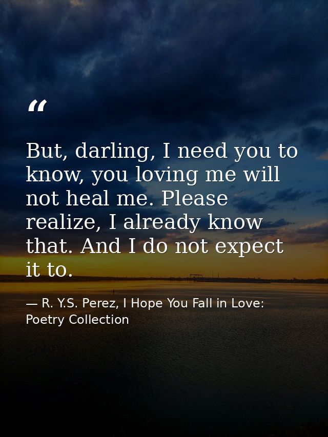 But, darling, I need you to know, you loving me will not heal me. Please realize, I already know that. And I do not expe — R. Y.S. Perez, I Hope You Fall in Love: Poetry Collection