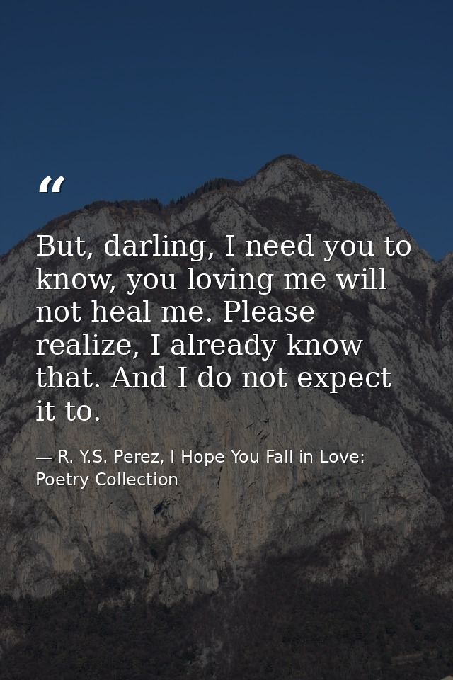 But, darling, I need you to know, you loving me will not heal me. Please realize, I already know that. And I do not expe — R. Y.S. Perez, I Hope You Fall in Love: Poetry Collection