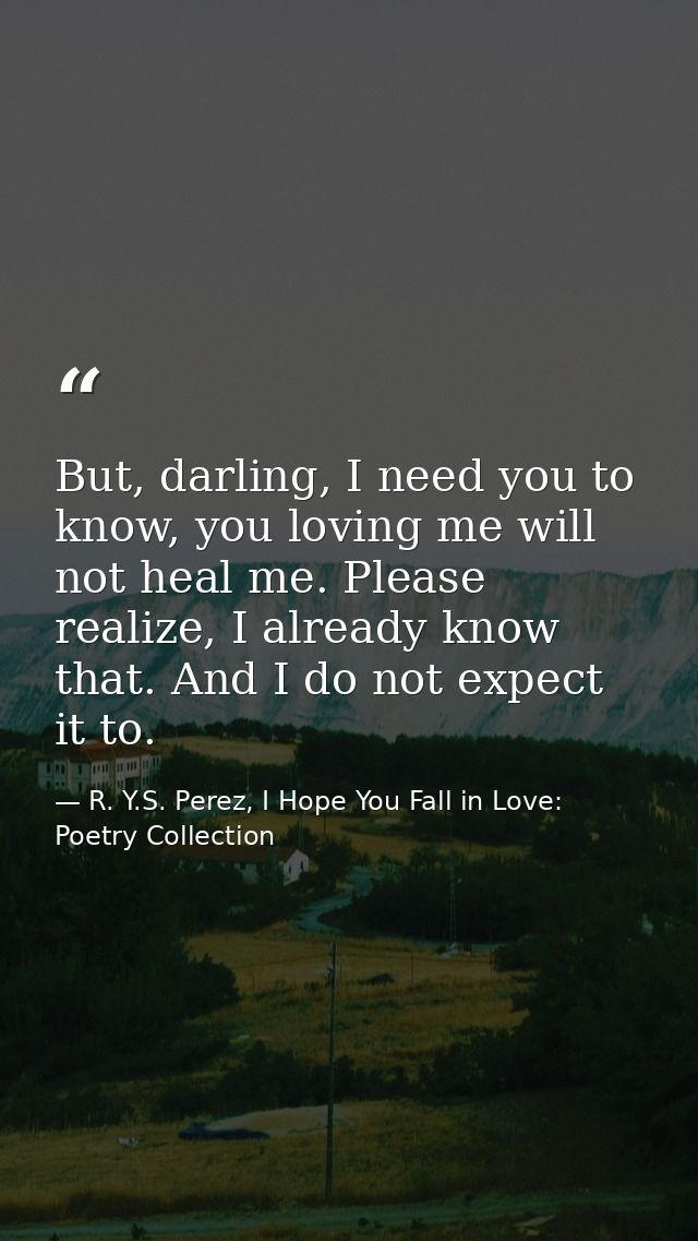 But, darling, I need you to know, you loving me will not heal me. Please realize, I already know that. And I do not expe — R. Y.S. Perez, I Hope You Fall in Love: Poetry Collection