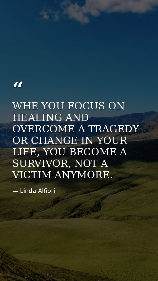 WHE YOU FOCUS ON HEALING AND OVERCOME A TRAGEDY OR CHANGE IN YOUR LIFE, YOU BECOME A SURVIVOR, NOT A VICTIM ANYMORE. — Linda Alfiori