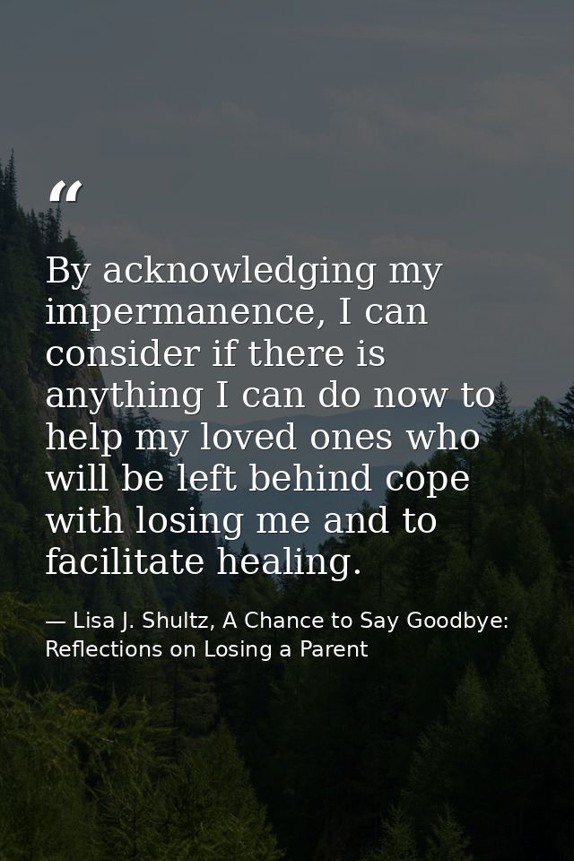 By acknowledging my impermanence, I can consider if there is anything I can do now to help my loved ones who will be lef — Lisa J. Shultz, A Chance to Say Goodbye: Reflections on Losing a Parent