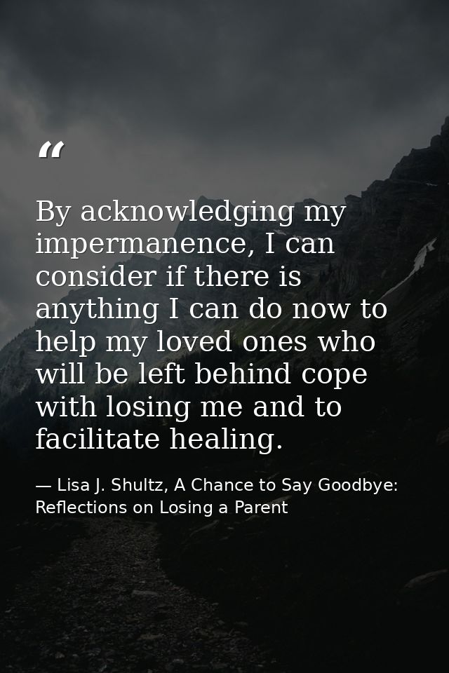 By acknowledging my impermanence, I can consider if there is anything I can do now to help my loved ones who will be lef — Lisa J. Shultz, A Chance to Say Goodbye: Reflections on Losing a Parent