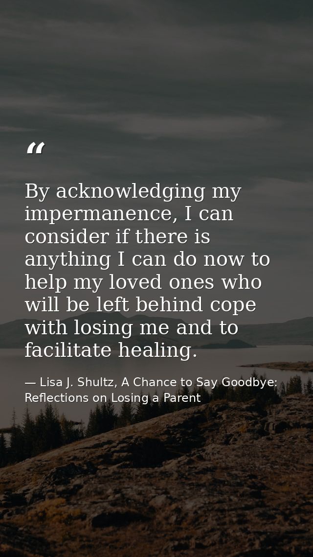 By acknowledging my impermanence, I can consider if there is anything I can do now to help my loved ones who will be lef — Lisa J. Shultz, A Chance to Say Goodbye: Reflections on Losing a Parent