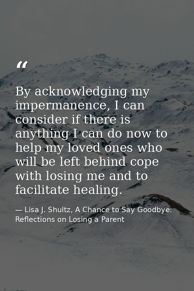 By acknowledging my impermanence, I can consider if there is anything I can do now to help my loved ones who will be lef — Lisa J. Shultz, A Chance to Say Goodbye: Reflections on Losing a Parent