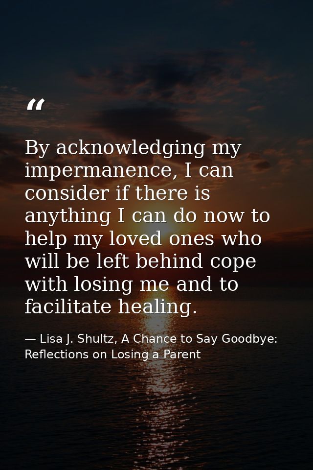 By acknowledging my impermanence, I can consider if there is anything I can do now to help my loved ones who will be lef — Lisa J. Shultz, A Chance to Say Goodbye: Reflections on Losing a Parent