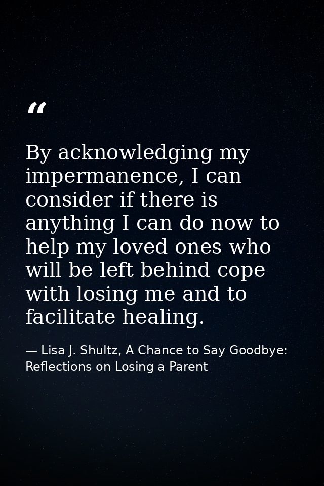 By acknowledging my impermanence, I can consider if there is anything I can do now to help my loved ones who will be lef — Lisa J. Shultz, A Chance to Say Goodbye: Reflections on Losing a Parent
