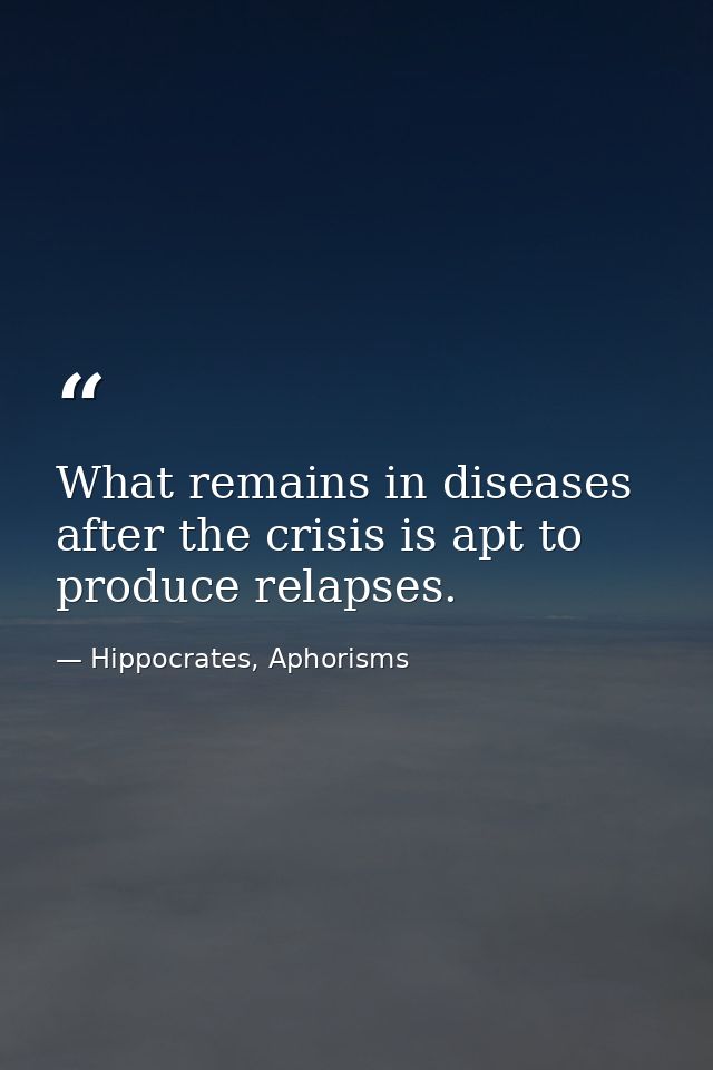 What remains in diseases after the crisis is apt to produce relapses. — Hippocrates, Aphorisms
