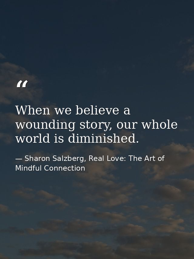 When we believe a wounding story, our whole world is diminished. — Sharon Salzberg, Real Love: The Art of Mindful Connection