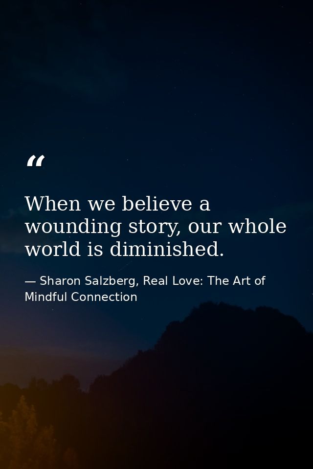 When we believe a wounding story, our whole world is diminished. — Sharon Salzberg, Real Love: The Art of Mindful Connection