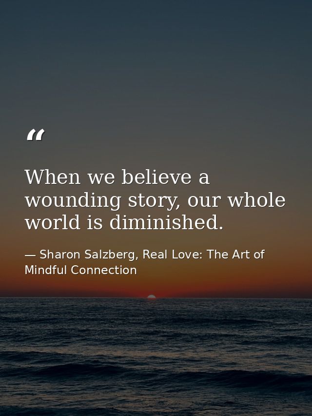 When we believe a wounding story, our whole world is diminished. — Sharon Salzberg, Real Love: The Art of Mindful Connection