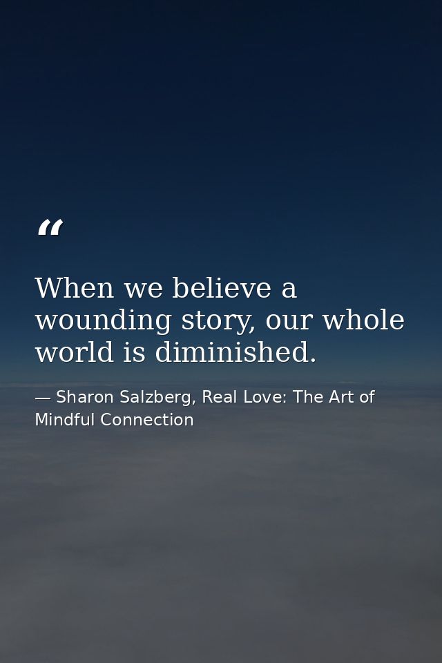 When we believe a wounding story, our whole world is diminished. — Sharon Salzberg, Real Love: The Art of Mindful Connection