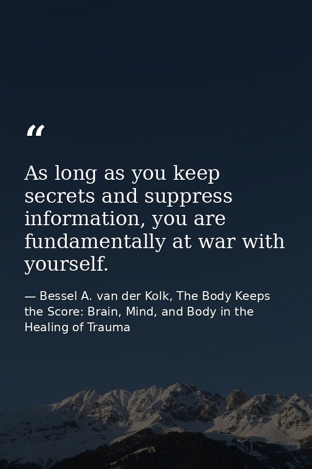 As long as you keep secrets and suppress information, you are fundamentally at war with yourself. — Bessel A. van der Kolk, The Body Keeps the Score: Brain, Mind, and Body in the Healing of Trauma