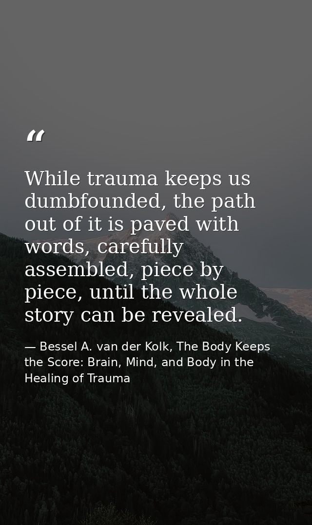 While trauma keeps us dumbfounded, the path out of it is paved with words, carefully assembled, piece by piece, until th — Bessel A. van der Kolk, The Body Keeps the Score: Brain, Mind, and Body in the Healing of Trauma